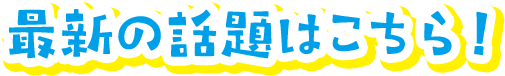 最新の話題はこちら！
